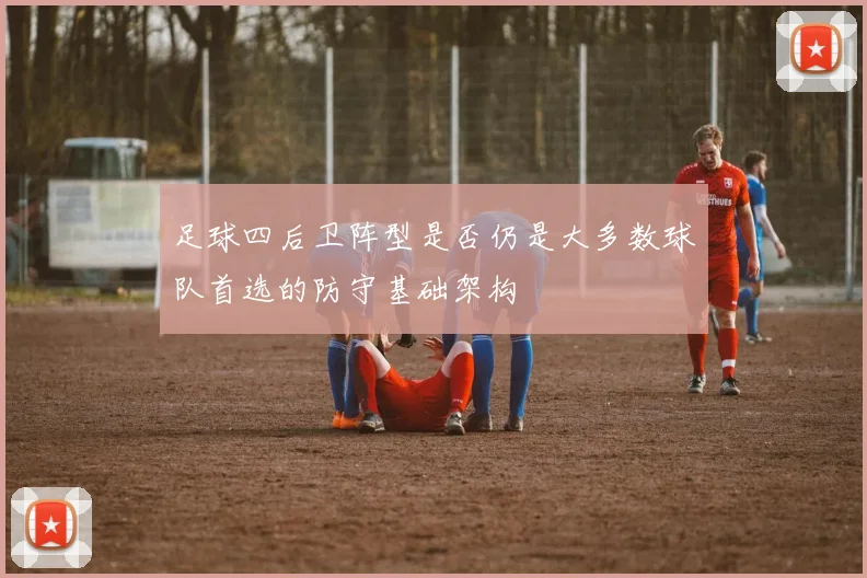 足球四后卫阵型是否仍是大多数球队首选的防守基础架构